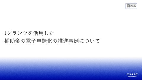 【資料6】デジタル庁資料④(Jグランツを活用した補助金の電子申請化の推進事例について)