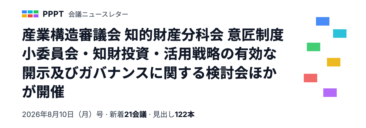PPPT 会議ニュースレター 8月10日（月）号 — 産業構造審議会 知的財産分科会 意匠制度小委員会・知財投資・活用戦略の有効な開示及びガバナンスに関する検討会ほかが開催（新着21会議・見出し122本）