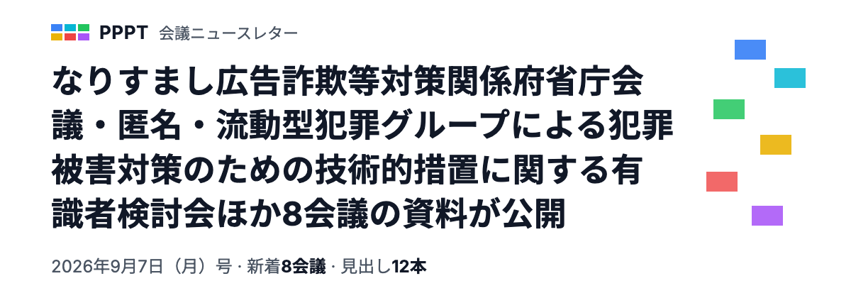 PPPT 会議ニュースレター 2026年9月7日（月）号 — なりすまし広告詐欺等対策関係府省庁会議・匿名・流動型犯罪グループによる犯罪被害対策のための技術的措置に関する有識者検討会ほか8会議の資料が公開（新着8会議・見出し12本）